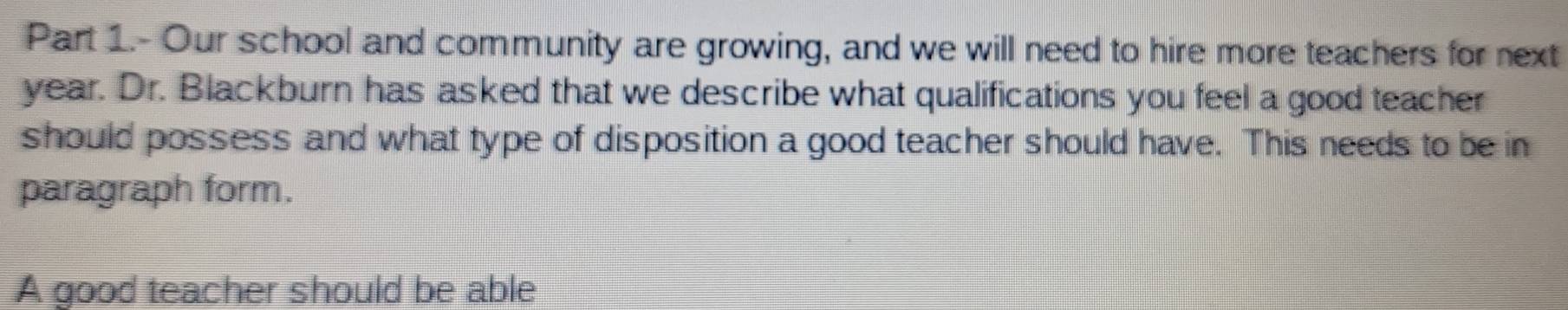 Part 1.- Our school and community are growing, and we will need to hire more teachers for next 
year. Dr. Blackburn has asked that we describe what qualifications you feel a good teacher 
should possess and what type of disposition a good teacher should have. This needs to be in 
paragraph form. 
A good teacher should be able