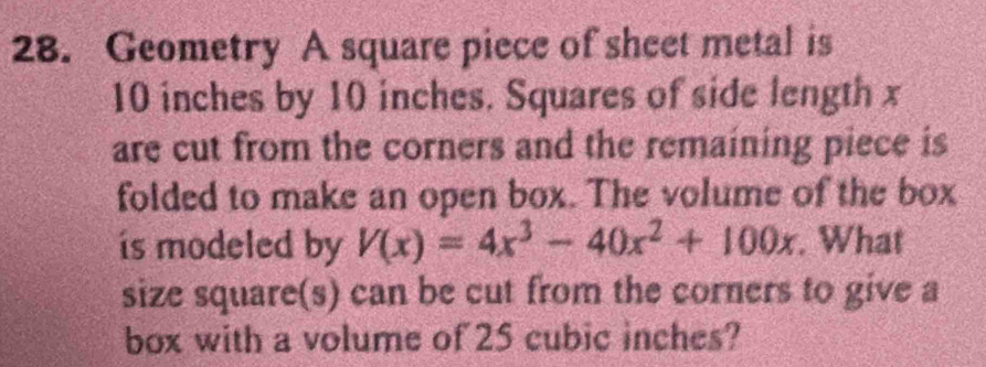 Geometry A square piece of sheet metal is
10 inches by 10 inches. Squares of side length x
are cut from the corners and the remaining piece is 
folded to make an open box. The volume of the box 
is modeled by V(x)=4x^3-40x^2+100x. What 
size square(s) can be cut from the corners to give a 
box with a volume of 25 cubic inches?