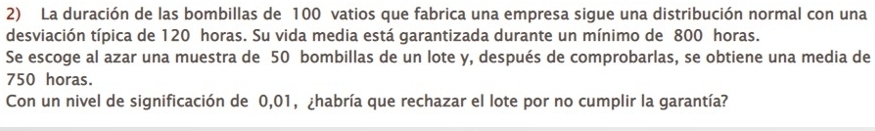 La duración de las bombillas de 100 vatios que fabrica una empresa sigue una distribución normal con una 
desviación típica de 120 horas. Su vida media está garantizada durante un mínimo de 800 horas. 
Se escoge al azar una muestra de 50 bombillas de un lote y, después de comprobarlas, se obtiene una media de
750 horas. 
Con un nivel de significación de 0,01, ¿habría que rechazar el lote por no cumplir la garantía?