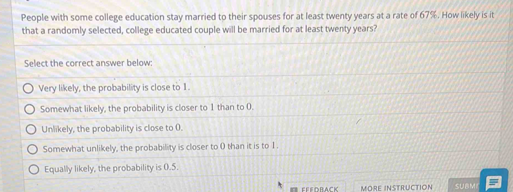 People with some college education stay married to their spouses for at least twenty years at a rate of 67%. How likely is it
that a randomly selected, college educated couple will be married for at least twenty years?
Select the correct answer below:
Very likely, the probability is close to 1.
Somewhat likely, the probability is closer to 1 than to (.
Unlikely, the probability is close to (.
Somewhat unlikely, the probability is closer to 0 than it is to 1.
Equally likely, the probability is 0.5.
MORE INSTRUCTION SUBMI