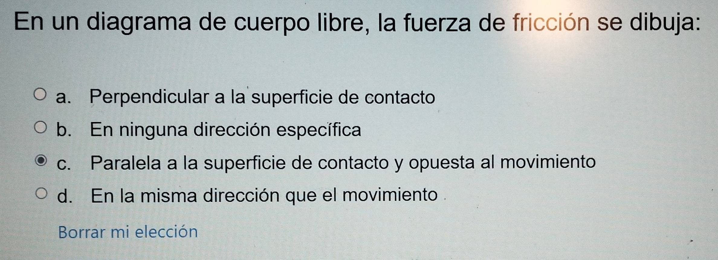 En un diagrama de cuerpo libre, la fuerza de fricción se dibuja:
a. Perpendicular a la superficie de contacto
b. En ninguna dirección específica
c. Paralela a la superficie de contacto y opuesta al movimiento
d. En la misma dirección que el movimiento .
Borrar mi elección