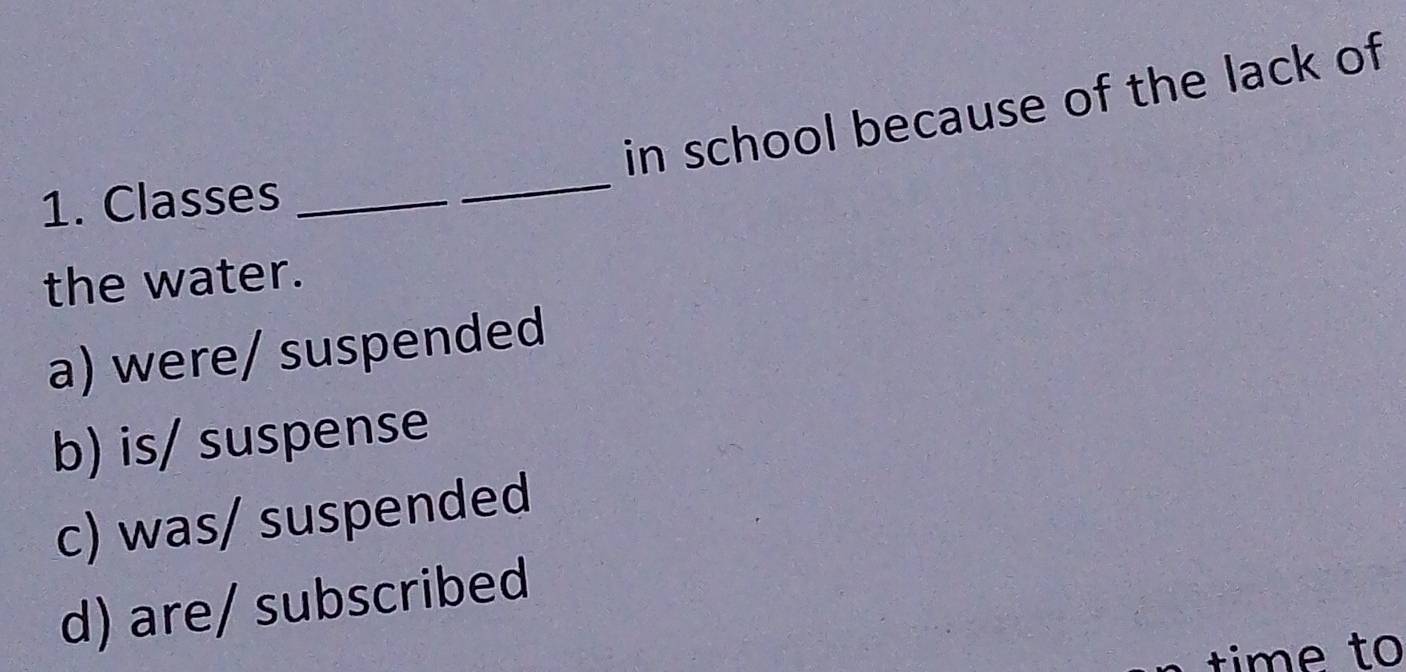 in school because of the lack of
1. Classes_
_
the water.
a) were/ suspended
b) is/ suspense
c) was/ suspended
d) are/ subscribed
time to