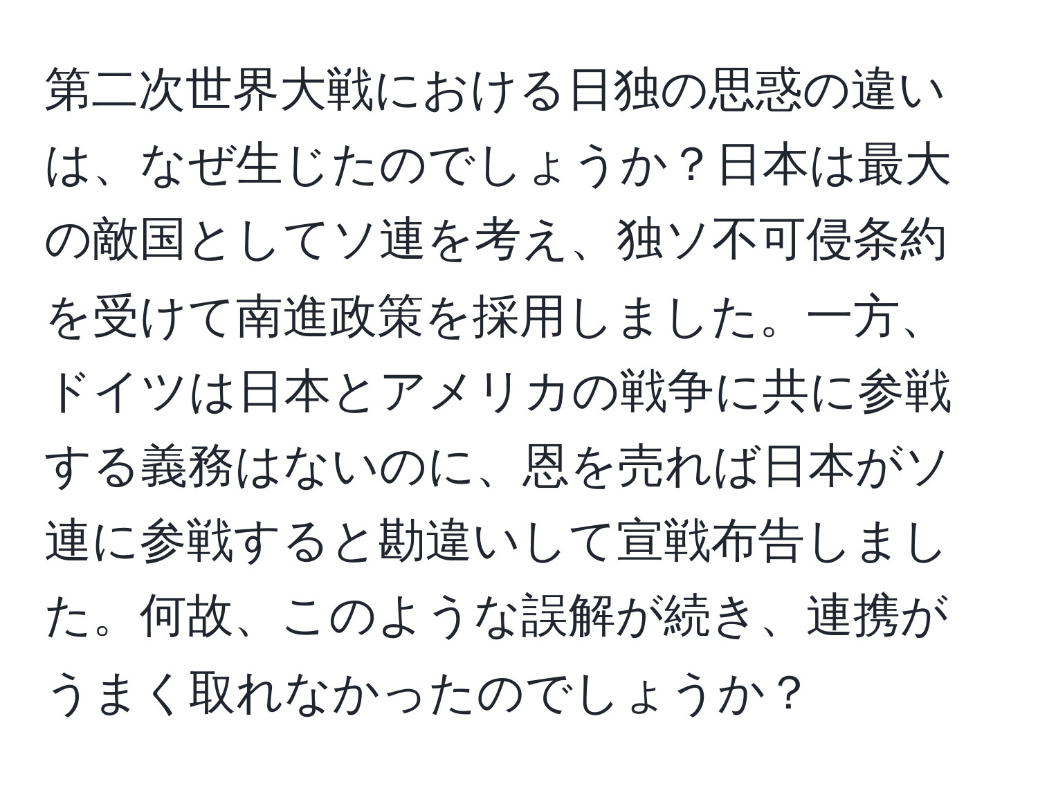 第二次世界大戦における日独の思惑の違いは、なぜ生じたのでしょうか？日本は最大の敵国としてソ連を考え、独ソ不可侵条約を受けて南進政策を採用しました。一方、ドイツは日本とアメリカの戦争に共に参戦する義務はないのに、恩を売れば日本がソ連に参戦すると勘違いして宣戦布告しました。何故、このような誤解が続き、連携がうまく取れなかったのでしょうか？