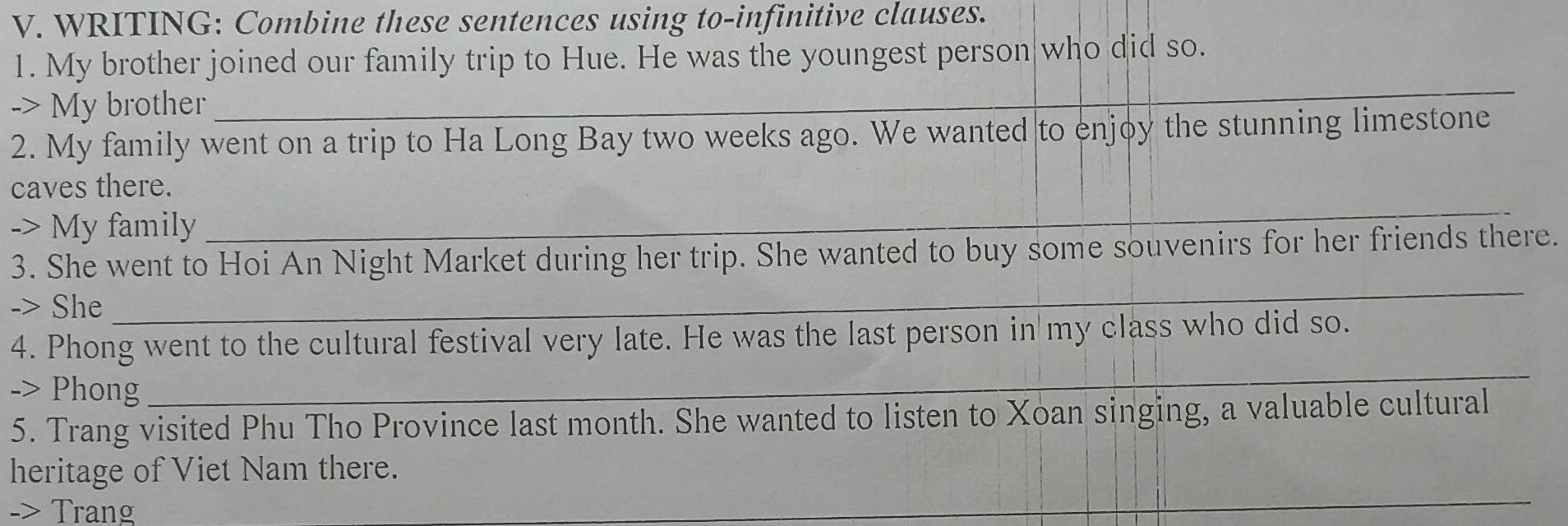 WRITING: Combine these sentences using to-infinitive clauses. 
1. My brother joined our family trip to Hue. He was the youngest person who did so. 
-> My brother_ 
_ 
2. My family went on a trip to Ha Long Bay two weeks ago. We wanted to enjoy the stunning limestone 
_ 
caves there. 
-> My family 
3. She went to Hoi An Night Market during her trip. She wanted to buy some souvenirs for her friends there. 
-> She 
_ 
4. Phong went to the cultural festival very late. He was the last person in my class who did so. 
-> Phong 
_ 
5. Trang visited Phu Tho Province last month. She wanted to listen to Xoan singing, a valuable cultural 
heritage of Viet Nam there. 
-> Trang 
_