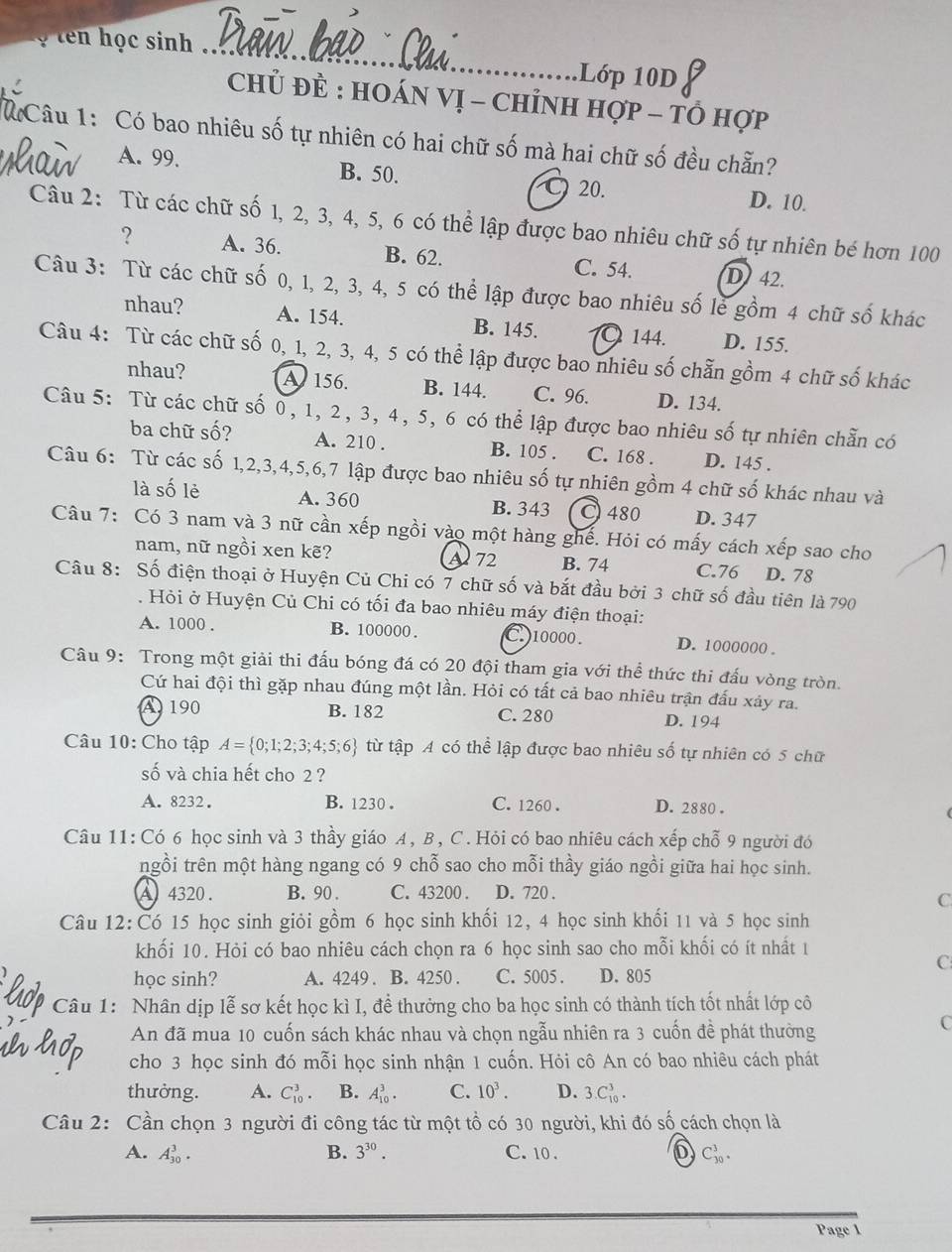 ọ ten học sinh 
_
Lớp 10D
Chủ ĐÈ : HOáN Vị - ChỉnH hợp - tổ hợp
Câu 1: Có bao nhiêu số tự nhiên có hai chữ số mà hai chữ số đều chẵn?
A. 99. B. 50. C) 20. D. 10.
Câu 2: Từ các chữ số 1, 2, 3, 4, 5, 6 có thể lập được bao nhiêu chữ số tự nhiên bé hơn 100
? A. 36. B. 62. C. 54. D42.
Câu 3: Từ các chữ số 0, 1, 2, 3, 4, 5 có thể lập được bao nhiêu số lẻ gồm 4 chữ số khác
nhau? A. 154. B. 145. 144. D. 155.
Câu 4: Từ các chữ số 0, 1, 2, 3, 4, 5 có thể lập được bao nhiêu số chẵn gồm 4 chữ số khác
nhau? A 156. B. 144. C. 96. D. 134.
Câu 5: Từ các chữ số 0, 1, 2, 3, 4, 5, 6 có thể lập được bao nhiêu số tự nhiên chẵn có
ba chữ số? A. 210 . B. 105 . C. 168 . D. 145 .
Câu 6: Từ các số 1,2,3,4,5,6,7 lập được bao nhiêu số tự nhiên gồm 4 chữ số khác nhau và
là số lẻ A. 360 B. 343 C 480 D. 347
Câu 7: Có 3 nam và 3 nữ cần xếp ngồi vào một hàng ghế. Hỏi có mấy cách xếp sao cho
nam, nữ ngồi xen kẽ? A 72 B. 74 C.76 D. 78
Câu 8: Số điện thoại ở Huyện Củ Chi có 7 chữ số và bắt đầu bởi 3 chữ số đầu tiên là 790
. Hỏi ở Huyện Củ Chi có tối đa bao nhiêu máy điện thoại:
A. 1000 . B. 100000 . C. )10000 . D. 1000000 .
Câu 9: Trong một giải thi đấu bóng đá có 20 đội tham gia với thể thức thi đấu vòng tròn.
Cứ hai đội thì gặp nhau đúng một lần. Hỏi có tất cả bao nhiêu trận đấu xảy ra.
A 190 B. 182 C. 280 D. 194
Câu 10: Cho tập A= 0;1;2;3;4;5;6 từ tập A có thể lập được bao nhiêu số tự nhiên có 5 chữ
số và chia hết cho 2 ?
A. 8232. B. 1230 . C. 1260 . D. 2880 .
Câu 11: Có 6 học sinh và 3 thầy giáo A, B, C. Hỏi có bao nhiêu cách xếp chỗ 9 người đó
ngồi trên một hàng ngang có 9 chỗ sao cho mỗi thầy giáo ngồi giữa hai học sinh.
A 4320. B. 90 . C. 43200 . D. 720 .
C
Câu 12:Có 15 học sinh giỏi gồm 6 học sinh khối 12, 4 học sinh khối 11 và 5 học sinh
khối 10. Hỏi có bao nhiêu cách chọn ra 6 học sinh sao cho mỗi khối có ít nhất 1
C
học sinh? A. 4249 . B. 4250 . C. 5005 . D. 805
Câu 1: Nhân dịp lễ sơ kết học kì I, để thưởng cho ba học sinh có thành tích tốt nhất lớp cô
An đã mua 10 cuốn sách khác nhau và chọn ngẫu nhiên ra 3 cuốn đề phát thường
C
cho 3 học sinh đó mỗi học sinh nhận 1 cuốn. Hỏi cô An có bao nhiêu cách phát
thưởng. A. C_(10)^3. B. A_(10)^3. C. 10^3. D. 3.C_(10)^3.
Câu 2: Cần chọn 3 người đi công tác từ một tổ có 30 người, khi đó số cách chọn là
A. A_(30)^3. B. 3^(30). C. 10 . C_(30)^3.
Page 1