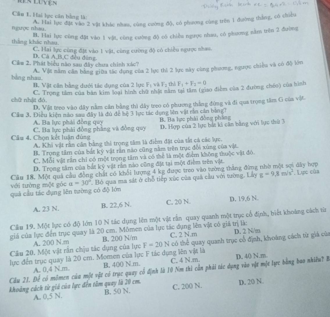 ren Luyện
Câu 1. Hai lực cân bằng là:
A. Hai lực đặt vào 2 vật khác nhau, cùng cường độ, có phương cùng trên 1 đường thẳng, có chiều
ngược nhau.
B. Hai lực cùng đặt vào 1 vật, cùng cường độ có chiều ngược nhau, có phương nằm trên 2 đường
thẳng khác nhau.
C. Hai lực cùng đặt vào 1 vật, cùng cường độ có chiều ngược nhau.
D. Cả A,B,C đều đúng.
Câu 2. Phát biểu nào sau đây chưa chính xác?
A. Vật nằm cân bằng giữa tác dụng của 2 lực thì 2 lực này cùng phương, ngược chiều và có độ lớn
bằng nhau.
B. Vật cân bằng dưới tác dụng của 2 lực F_1 và F_2 thì F_1+F_2=0
C. Trọng tâm của bản kim loại hình chữ nhật nằm tại tâm (giao điểm của 2 đường chéo) của hình
chữ nhật đó.
D. Vật treo vào dây nằm cân bằng thì dây treo có phương thằng đứng và đi qua trọng tâm G của vật.
Câu 3. Điều kiện nào sau đây là đủ để hệ 3 lực tác dụng lên vật rắn cân bằng?
A. Ba lực phải đồng quy B. Ba lực phải đồng phăng
C. Ba lực phải đồng phẳng và đồng quy D. Hợp của 2 lực bất kì cân bằng với lực thứ 3
Câu 4. Chọn kết luận đúng
A. Khi vật rắn cân bằng thì trọng tâm là điểm đặt của tất cả các lực.
B. Trọng tâm của bất kỳ vật rắn nào cũng nằm trên trục đối xúng của vật.
C. Mỗi vật rắn chỉ có một trọng tâm và có thể là một điểm không thuộc vật đó.
D. Trọng tâm của bất kỳ vật rắn nào cũng đặt tại một điểm trên vật.
Câu 18. Một quả cầu đồng chất có khối lượng 4 kg được treo vào tường thẳng đứng nhờ một sợi dây hợp
với tường một góc alpha =30°. Bỏ qua ma sát ở chỗ tiếp xúc của quả cầu với tường. Lấy g=9,8m/s^2. Lực của
quả cầu tác dụng lên tường có độ lớn
A. 23 N. B. 22,6 N. C. 20 N.
D. 19,6 N.
Câu 19. Một lực có độ lớn 10 N tác dụng lên một vật rắn quay quanh một trục cố định, biết khoảng cách từ
giá của lực đến trục quay là 20 cm. Mômen của lực tác dụng lên vật có giá trị là:
A. 200 N.m B. 200 N/m C. 2 N.m D. 2 N/m
Câu 20. Một vật rắn chịu tác dụng của lực F=20N có thể quay quanh trục cố định, khoảng cách từ giá của
lực đến trục quay là 20 cm. Momen của lực F tác dụng lên vật là
B. 400 N.m. C. 4 N.m. D. 40 N.m.
Câu 21. Để có mômen của một vật có trục quay cổ định là 10 Nm thì cần phải tác dụng vào vật một lực bằng bao nhiêu? B A. 0,4 N.m.
khoảng cách từ giá của lực đến tâm quay là 20 cm.
A. 0,5 N. B. 50 N. C. 200 N. D. 20 N.