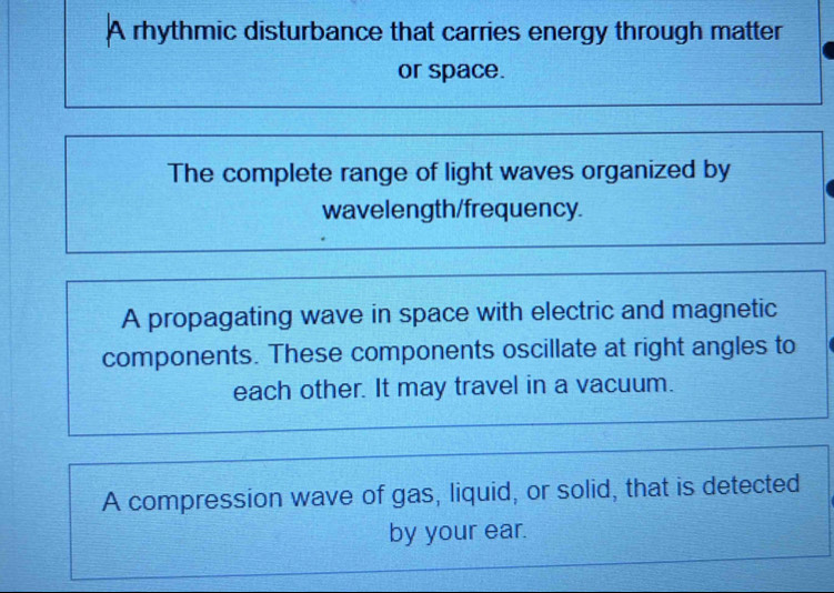 A rhythmic disturbance that carries energy through matter
or space.
The complete range of light waves organized by
wavelength/frequency.
A propagating wave in space with electric and magnetic
components. These components oscillate at right angles to
each other. It may travel in a vacuum.
A compression wave of gas, liquid, or solid, that is detected
by your ear.