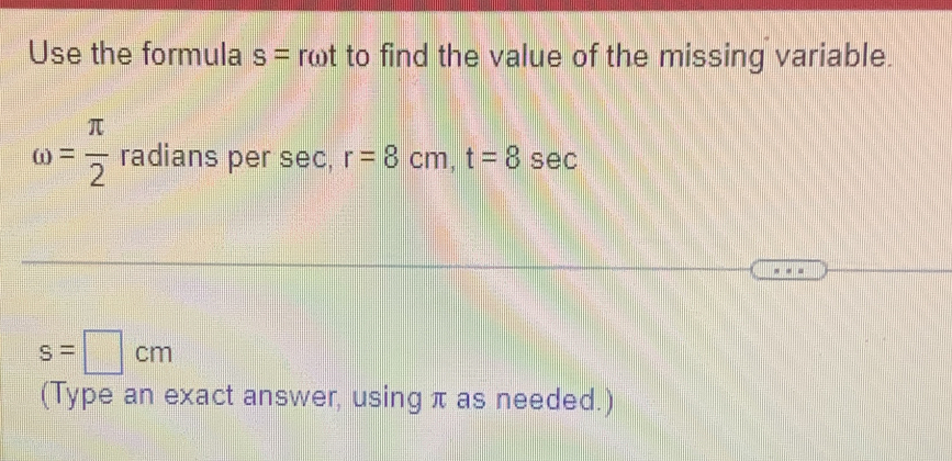 Use the formula s= romega t to find the value of the missing variable.
omega = π /2  radians per sec, r=8cm, t=8s ec
s=□ cm
(Type an exact answer, using π as needed.)