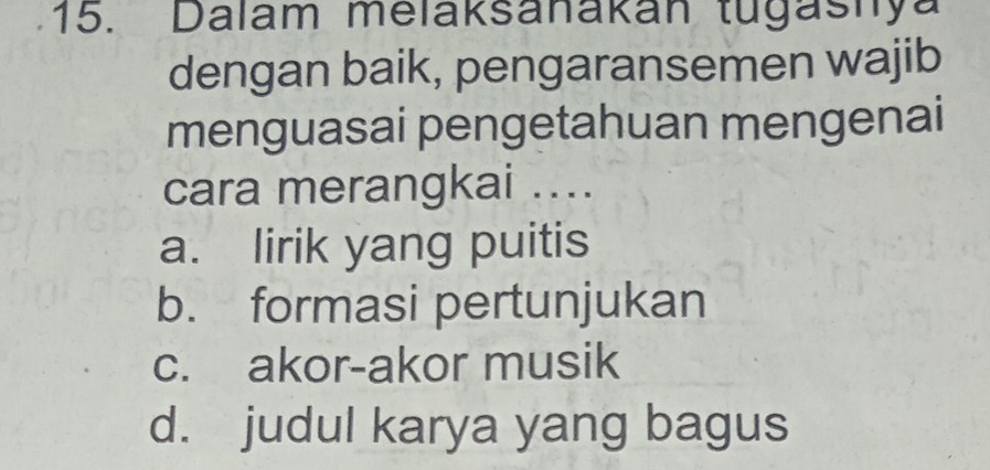 Dalam melaksanakan tugashya
dengan baik, pengaransemen wajib
menguasai pengetahuan mengenai
cara merangkai ....
a. lirik yang puitis
b. formasi pertunjukan
c. akor-akor musik
d. judul karya yang bagus