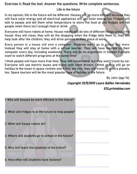 Read the text. Answer the questions. Write complete sentences. 
Life in the future 
In my opinion, life in the future will be different. Houses will be more efficient because they 
will have solar energy and all electrical appliances will use solar energy too. Fridges will 
talk to people and tell them what temperature to store the food at and fridges will tell 
people when there isn't enough food or drink. 
Everyone will have robots at home. House robots will do lots of different things around the 
house: they will clean, they will do the shopping when the fridge tells them to, they will 
help look after the children, they will drive parents to their place of work. 
Every person in a house will own a computer. Students won't go to school any more. 
Instead they will stay at home with a virtual teacher. They will have lessons on their 
computer every day, including weekends. There will be no arguments in houses if people 
want to watch different programs at the same time! 
I think people will have more free time. They will travel more, but they won't travel by car. 
Everyone will use electric buses and trains with robot drivers. I think people will go on 
holiday to the moon in space rockets and if they are rich, they will travel to others planets, 
too. Space tourism will be the most popular type of holiday in the future. 
By John (age 14). 
Copyright 25/5/2010 Laura Ibáñez Hernández 
ESLprintables.com 
1. Why will houses be more efficient in the future? 
_ 
2. What will fridges to in the future to help people? 
_ 
3. What will house robots do? 
_ 
4. Where will students go to school in the future? 
_ 
5. Who will teach the students of the future? 
_ 
6. How often will students have lessons? 
_