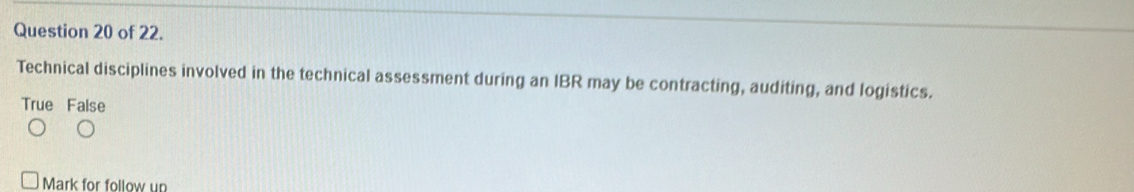 of 22.
Technical disciplines involved in the technical assessment during an IBR may be contracting, auditing, and logistics.
True False
Mark for follow un