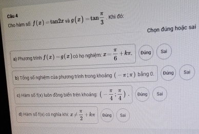 g(x)=tan  π /3 . Khi đỏ:
Cho hàm số: f(x)=tan 2x và
Chọn đúng hoặc sai
a) Phương trình f(x)=g(x) có họ nghiệm: x= π /6 +kπ. Đúng Sai
b) Tổng số nghiệm của phương trình trong khoảng (-π ;π ) bảng 0. Đúng Sai
c) Hàm sdelta f(x) luân đồng biến trên khoảng: (- π /4 ; π /4 ). Đứng Sai
d) Hàm số f(x) có nghĩa khi: x!=  π /2 +kπ Đứng Sai