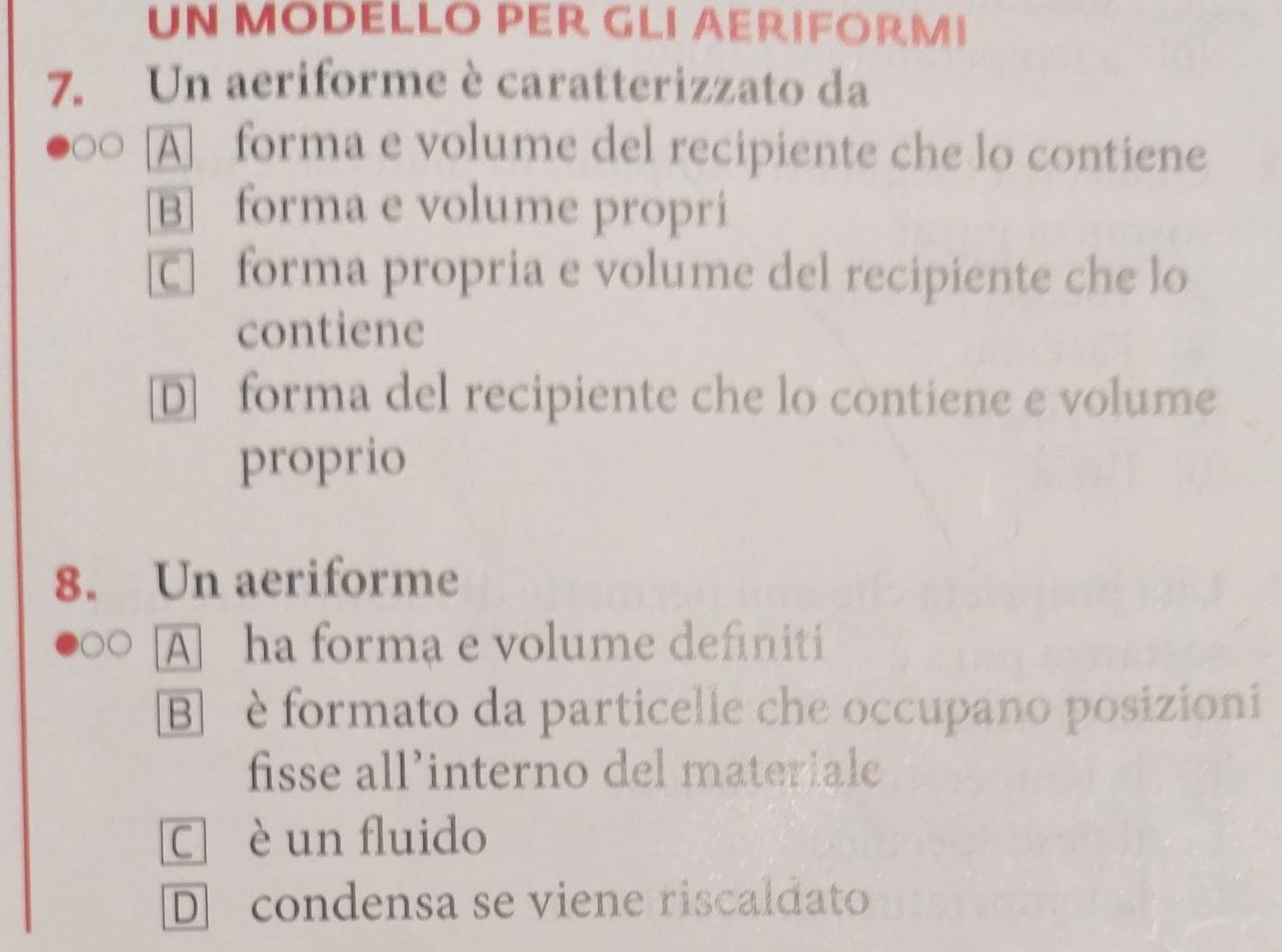 UN MODELLO PER GLI AERIFORMI
7. Un aeriforme è caratterizzato da
A forma e volume del recipiente che lo contiene
B forma e volume propri
C] forma propria e volume del recipiente che lo
contiene
D forma del recipiente che lo contiene e volume
proprio
8. Un aeriforme
A ha forma e volume definiti
B è formato da particelle che occupano posizioni
fisse all’interno del materiale
C è un fluido
D condensa se viene riscaldato