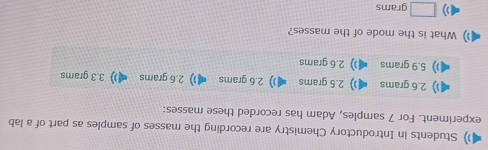 Students in Introductory Chemistry are recording the masses of samples as part of a lab
experiment. For 7 samples, Adam has recorded these masses:
2.6 grams )) 2.5 grams 2.6 grams ) 2.6 grams ) 3.3 grams
5.9 grams 2.6 grams
What is the mode of the masses?
)) □ grams