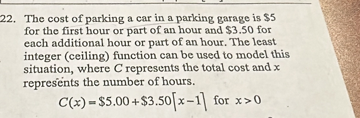 The cost of parking a car in a parking garage is $5
for the first hour or part of an hour and $3.50 for 
each additional hour or part of an hour. The least 
integer (ceiling) function can be used to model this 
situation, where C represents the total cost and x
represents the number of hours.
C(x)=$5.00+$3.50[x-1] for x>0