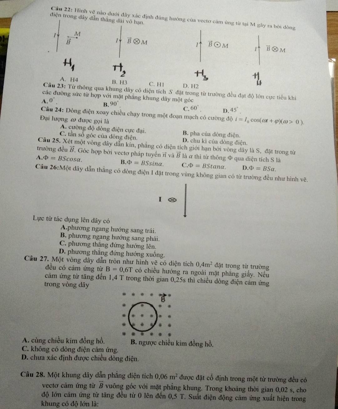 Hình vẽ nào dưới đây xác định đúng hướng của vectơ cảm ứng từ tại M gây ra bởi dòng
điện trong dây dẫn thẳng dài vô hạn.
1 M
B
1 vector Botimes M
1 vector Bodot M 1 B M
2
A. H4 B. H3 C. H1 D. H2
Câu 23: Từ thông qua khung dây có diện tích S đặt trong từ trường đều đạt độ lớn cực tiểu khi
các đường sức từ hợp với mặt phẳng khung dây một góc
A. 0°.
B. 90°
C. 60°. D. 45°.
Câu 24: Dòng điện xoay chiều chạy trong một đoạn mạch có cường độ i=I_0cos (omega t+varphi )(omega >0).
Đại lượng ω được gọi là
A. cường độ dòng điện cực đại. B. pha của dòng điện.
C. tần số góc của dòng điện. D. chu kì của dòng điện.
Câu 25. Xét một vòng dây dẫn kín, phẳng có diện tích giới hạn bởi vòng dây là S, đặt trong từ
trường đều vector B. Góc hợp bởi vectơ pháp tuyến π và vector B là α thì từ thông Φ qua diện tích S là
A. Phi =BSc osα. B. Phi =BSsin alpha . C. Phi =BStan alpha . D. Phi =BSalpha .
Câu 26:Một dây dẫn thẳng có dòng điện I đặt trong vùng không gian có từ trường đều như hình vẽ.
I
Lực từ tác dụng lên dây có
A.phương ngang hướng sang trái.
B. phương ngang hướng sang phải.
C. phương thăng đứng hướng lên.
D. phương thắng đứng hướng xuống.
Câu 27. Một vòng dây dẫn tròn như hình vẽ có diện tích 0,4m^2 đặt trong từ trường
đều có cảm ứng từ B=0,6T có chiều hướng ra ngoài mặt phẳng giấy. Nếu
cảm ứng từ tăng đến 1,4 T trong thời gian 0,25s thì chiều dòng điện cảm ứng
trong vòng dây
*
A. cùng chiều kim đồng hồ. B. ngược chiều kim đồng hồ.
C. không có dòng điện cảm ứng.
D. chưa xác định được chiều dòng điện.
Câu 28. Một khung dây dẫn phẳng diện tích 0,06m^2 được đặt cố định trong một từ trường đều có
vectơ cảm ứng từ vector B vuông góc với mặt phẳng khung. Trong khoảng thời gian 0,02 s, cho
độ lớn cảm ứng từ tăng đều từ 0 lên đến 0,5 T. Suất điện động cảm ứng xuất hiện trong
khung có độ lớn là: