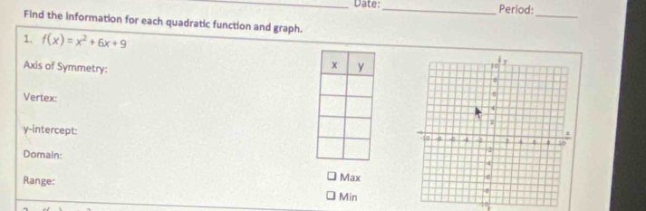 Date:_ Period: 
_ 
Find the information for each quadratic function and graph. 
1. f(x)=x^2+6x+9
Axis of Symmetry: 
Vertex: 
y-intercept: 
Domain: 
Range: 
Max 
Min 
10