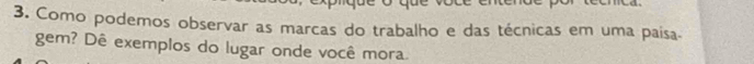 Como podemos observar as marcas do trabalho e das técnicas em uma paísa 
gem? Dê exemplos do lugar onde você mora.