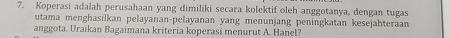 Koperasi adalah perusahaan yang dimiliki secara kolektif oleh anggotanya, dengan tugas 
utama menghasilkan pelayanan-pelayanan yang menunjang peningkatan kesejahteraan 
anggota. Uraikan Bagaimana kriteria koperasi menurut A. Hanel?