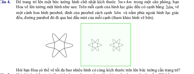 Đê trang trí lên một bức tường hình chữ nhật kích thước 3m* 4m trong một căn phòng, bạn 
Hoa vẽ lên tường một hình như sau: Trên mỗi cạnh của hình lục giác đều có cạnh bằng 2dm, vẽ 
một cánh hoa hình parabol, đỉnh của parabol cách cạnh 3dm và nằm phía ngoài hình lục giác 
đều, đường parabol đó đi qua hai đầu mút của mỗi cạnh (tham khảo hình vẽ bên). 
Hỏi bạn Hoa có thể vẽ tối đa bao nhiêu hình có cùng kích thước trên lên bức tường cần trang trí?