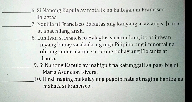 Si Nanong Kapule ay matalik na kaibigan ni Francisco 
Balagtas. 
_7. Naulila ni Francisco Balagtas ang kanyang asawang si Juana 
at apat nilang anak. 
_8. Lumisan si Francisco Balagtas sa mundong ito at iniwan 
niyang buhay sa alaala ng mga Pilipino ang immortal na 
obrang sumasalamin sa totong buhay ang Florante at 
Laura. 
_9. Si Nanong Kapule ay mahigpit na katunggali sa pag-ibig ni 
Maria Asuncion Rivera. 
_10. Hindi naging makulay ang pagbibinata at naging bantog na 
makata si Francisco .