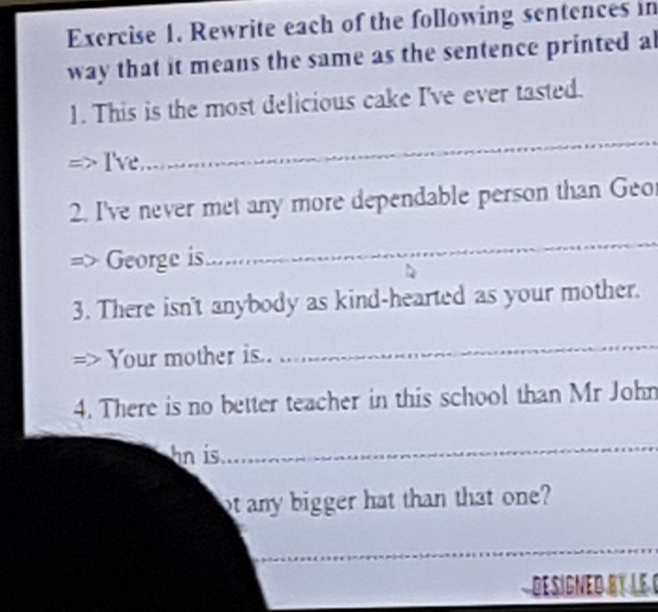 Rewrite each of the following sentences in 
way that it means the same as the sentence printed a 
1. This is the most delicious cake I've ever tasted. 
I've 
_ 
2. I've never met any more dependable person than Geo 
George is 
_ 
3. There isn't anybody as kind-hearted as your mother. 
Your mother is.. 
_ 
4. There is no better teacher in this school than Mr John 
hn is 
_ 
ot any bigger hat than that one? 
_ 
_ 
DesiGNE DR LE