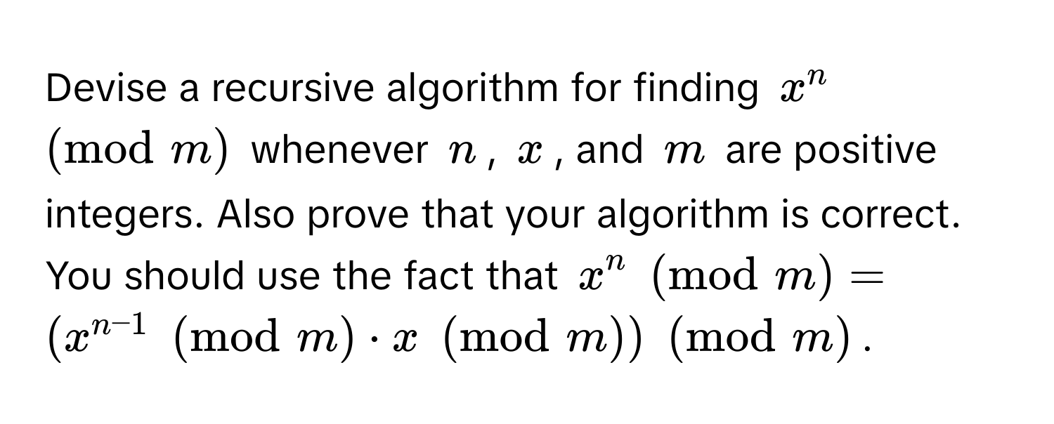 Devise a recursive algorithm for finding $x^(n ±odm)$ whenever $n$, $x$, and $m$ are positive integers. Also prove that your algorithm is correct. You should use the fact that $x^(n ±odm) = (x^(n-1) ±odm · x ±odm) ±odm$.