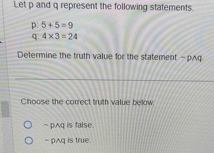 Let p and q represent the following statements.
p: 5+5=9
q: 4* 3=24
Determine the truth value for the statement sim pwedge q. 
Choose the correct truth value below.
~ p^q is false.
~ pAq is true.