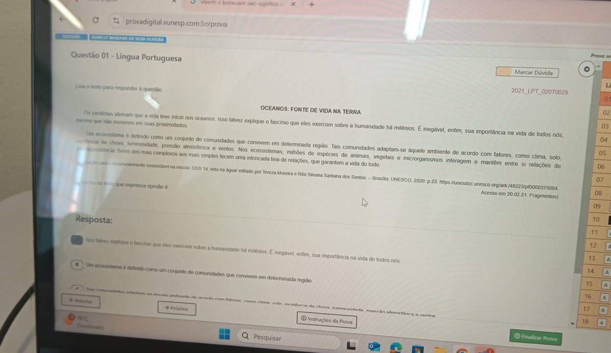 vivem e brimcam sao suieltos .
c % provadigital.vunesp.com.br/prova
A La Y MARANA dA SvA OLM 
Questão 01 - Língua Portuguesa
Prova se
  
Marcar Dúvida
Leia o texto para responder à questão
L
2021_LPT_02070029
0
OCEANOS: FONTE DE VIDA NA TERRA
mesmo que não moremos em suas proximidades
Os cientistas afirmam que a vida teve início nos oceanos. Isso talvez explique o fascínio que eles exercem sobre a humanidade há milênios. É inegável, enfim, sua importância na vida de todos nós, 04
03
Um ecossistema é definido como um conjunto de comunidades que convivem em determinada região. Tais comunidades adaptam-se áquele ambiente de acordo com fatores, como clima, solo,
05
sência de chuva, luminosidade, pressão atmosférica e ventos. Nos ecossistemas, milhões de espécies de animais, vegetais e microrganismos interagem e mantêm entre si relações de 06
dependência. Seres dos mais complexos aos mais simples tecem uma intrincada teia de relações, que garantem a vida do todo
para esenvolvmento sustentável na escola. ODS 14, vida na água/ editado por Tereza Moreira e Rita Silvana Santana dos Santos. - Brasília: UNESCO, 2020. p.23. https://unesdoc.unesco.org/ark./48223/pf0000375084 08
07
cho do texto que expressa opinião é
Acesso em 20.02.21. Fragmentos)
09
Resposta:
10
11
e Isso talvez explique o fascínio que eles exercem sobre a humanidade há milênios. É inegável, enfim, sua importância na vida de todos nos
13
14 A
.ì Um ecossistema é definido como um conjunto de comunidades que convivem em determinada região
15 A
16 A
Tas comonidados adantem sa ámalo ambiante do acoro com falnros como clima colo incidência do chuva, luminncido da  nraccãn atmnefórica a vantne
17
← leturics  Práximu ① Instruções da Prova
wC
18
Donclarade Pesquisar
① Finalizar Prova