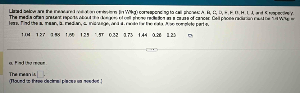 Listed below are the measured radiation emissions (in W/kg) corresponding to cell phones: A, B, C, D, E, F, G, H, I, J, and K respectively. 
The media often present reports about the dangers of cell phone radiation as a cause of cancer. Cell phone radiation must be 1.6 W/kg or 
less. Find the a. mean, b. median, c. midrange, and d. mode for the data. Also complete part e.
1.04 1.27 0.68 1.59 1.25 1.57 0.32 0.73 1.44 0.28 0.23
a. Find the mean. 
The mean is □ . 
(Round to three decimal places as needed.)