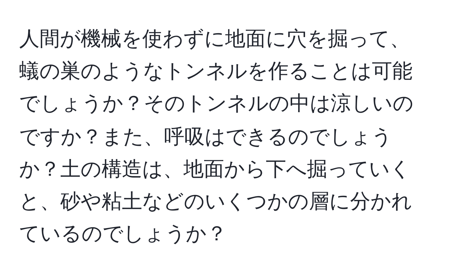 人間が機械を使わずに地面に穴を掘って、蟻の巣のようなトンネルを作ることは可能でしょうか？そのトンネルの中は涼しいのですか？また、呼吸はできるのでしょうか？土の構造は、地面から下へ掘っていくと、砂や粘土などのいくつかの層に分かれているのでしょうか？