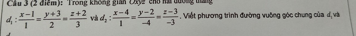 Cầu 3 (2 điểm): Trong không gian Oxyz chổ hài đường tháng
d_1: (x-1)/1 = (y+3)/2 = (z+2)/3  và d_2: (x-4)/1 = (y-2)/-4 = (z-3)/-3 . Viết phương trình đường vuông góc chung của đ và