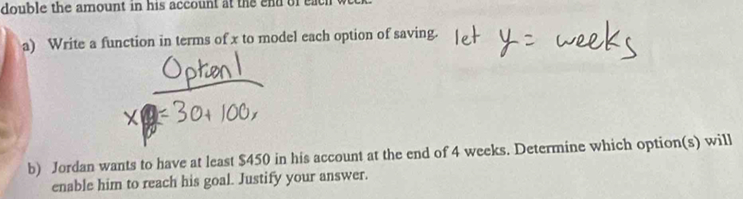 double the amount in his account at the end of each w 
a) Write a function in terms of x to model each option of saving. 
b) Jordan wants to have at least $450 in his account at the end of 4 weeks. Determine which option(s) will 
enable him to reach his goal. Justify your answer.