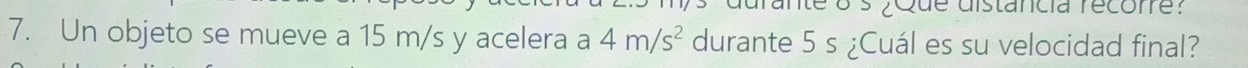 te o s ¿Que distancia recore? 
7. Un objeto se mueve a 15 m/s y acelera a 4m/s^2 durante 5 s ¿Cuál es su velocidad final?