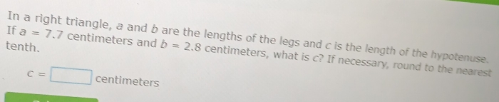 If a=7.7 centimeters and 
In a right triangle, a and b are the lengths of the legs and c is the length of the hypotenuse. 
tenth. b=2.8 centimeters, what is c? If necessary, round to the nearest
c=□ centime ers