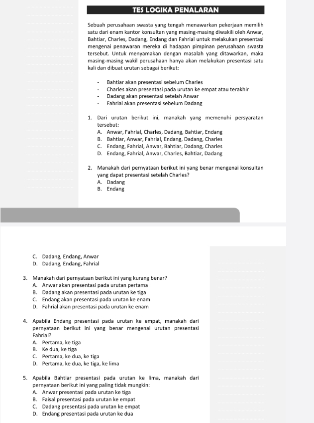 TES LOGIKA PENALARAN
Sebuah perusahaan swasta yang tengah menawarkan pekerjaan memilih
satu dari enam kantor konsultan yang masing-masing diwakili oleh Anwar,
Bahtiar, Charles, Dadang, Endang dan Fahrial untuk melakukan presentasi
mengenai penawaran mereka di hadapan pimpinan perusahaan swasta
tersebut. Untuk menyamakan dengan masalah yang ditawarkan, maka
masing-masing wakil perusahaan hanya akan melakukan presentasi satu
kali dan dibuat urutan sebagai berikut:
Bahtiar akan presentasi sebelum Charles
Charles akan presentasi pada urutan ke empat atau terakhir
Dadang akan presentasi setelah Anwar
Fahrial akan presentasi sebelum Dadang
1. Dari urutan berikut ini, manakah yang memenuhi persyaratan
tersebut:
A. Anwar, Fahrial, Charles, Dadang, Bahtiar, Endang
B. Bahtiar, Anwar, Fahrial, Endang, Dadang, Charles
C. Endang, Fahrial, Anwar, Bahtiar, Dadang, Charles
D. Endang, Fahrial, Anwar, Charles, Bahtiar, Dadang
2. Manakah dari pernyataan berikut ini yang benar mengenai konsultan
yang dapat presentasi setelah Charles?
A. Dadang
B. Endang
C. Dadang, Endang, Anwar
D. Dadang, Endang, Fahrial
3. Manakah dari pernyataan berikut ini yang kurang benar?
A. Anwar akan presentasi pada urutan pertama
B. Dadang akan presentasi pada urutan ke tiga
C. Endang akan presentasi pada urutan ke enam
D. Fahrial akan presentasi pada urutan ke enam
4. Apabila Endang presentasi pada urutan ke empat, manakah dari
pernyataan berikut ini yang benar mengenai urutan presentasi
Fahrial?
A. Pertama, ke tiga
B. Ke dua, ke tiga
C. Pertama, ke dua, ke tiga
D. Pertama, ke dua, ke tiga, ke lima
5. Apabila Bahtiar presentasi pada urutan ke lima, manakah dar
pernyataan berikut ini yang paling tidak mungkin:
A. Anwar presentasi pada urutan ke tiga
B. Faisal presentasi pada urutan ke empat
C. Dadang presentasi pada urutan ke empat
D. Endang presentasi pada urutan ke dua