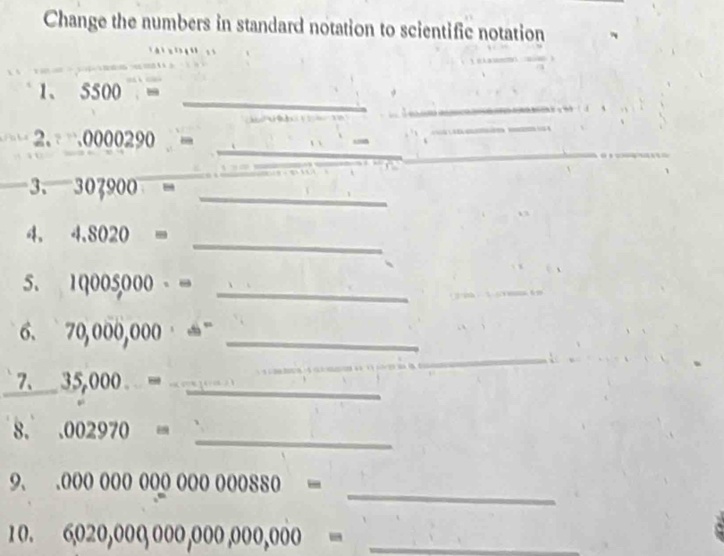 Change the numbers in standard notation to scientific notation 
_ 
_ 
1、 5500=
_ 
2.
_ 
__ 3.307,900=
_ 
4. 4.8020=
5. 1q005000· = _ 
6. 70,000,000· =^- _ 
_ 
_ 
7、 35,000...= _ 
_ 
8..002970=
_ 
9、.00000000000000880=
10. 6,020,000,000,000,000,000= _