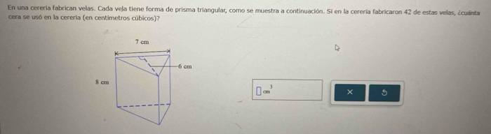 En una cerería fabrican velas. Cada vela tiene forma de prisma triangular, como se muestra a continuación. Si en la cerería fabricaron 42 de estas velas, ¿cuánta 
cera se usó en la cerería (en centimetros cúbicos)?
□ cm^3 ×