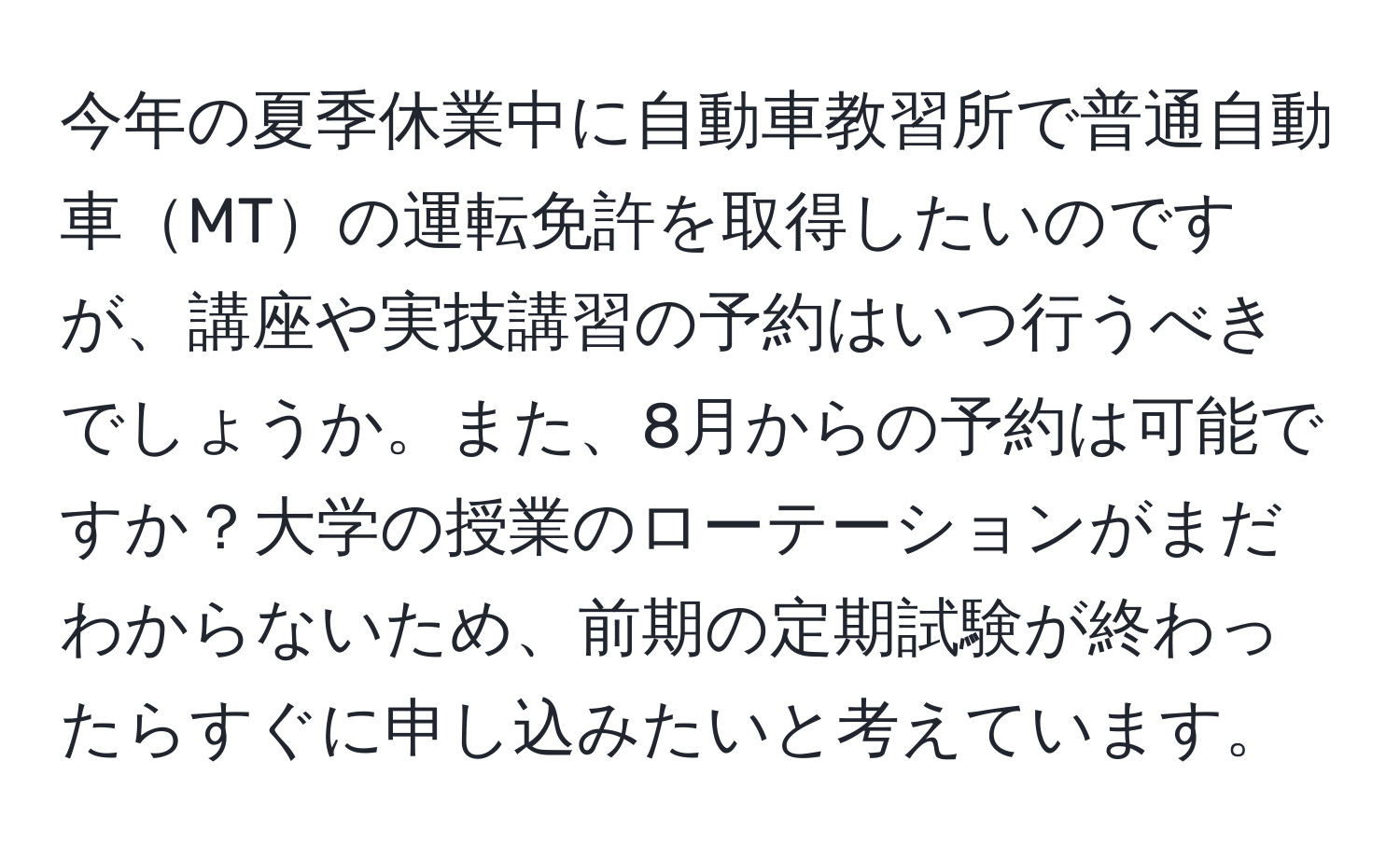 今年の夏季休業中に自動車教習所で普通自動車MTの運転免許を取得したいのですが、講座や実技講習の予約はいつ行うべきでしょうか。また、8月からの予約は可能ですか？大学の授業のローテーションがまだわからないため、前期の定期試験が終わったらすぐに申し込みたいと考えています。