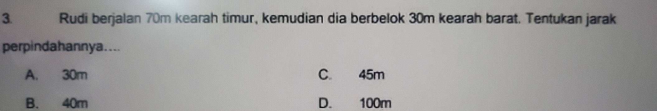 Rudi berjalan 70m kearah timur, kemudian dia berbelok 30m kearah barat. Tentukan jarak
perpindahannya....
A. 30m C 45m
B. 40m D. 100m