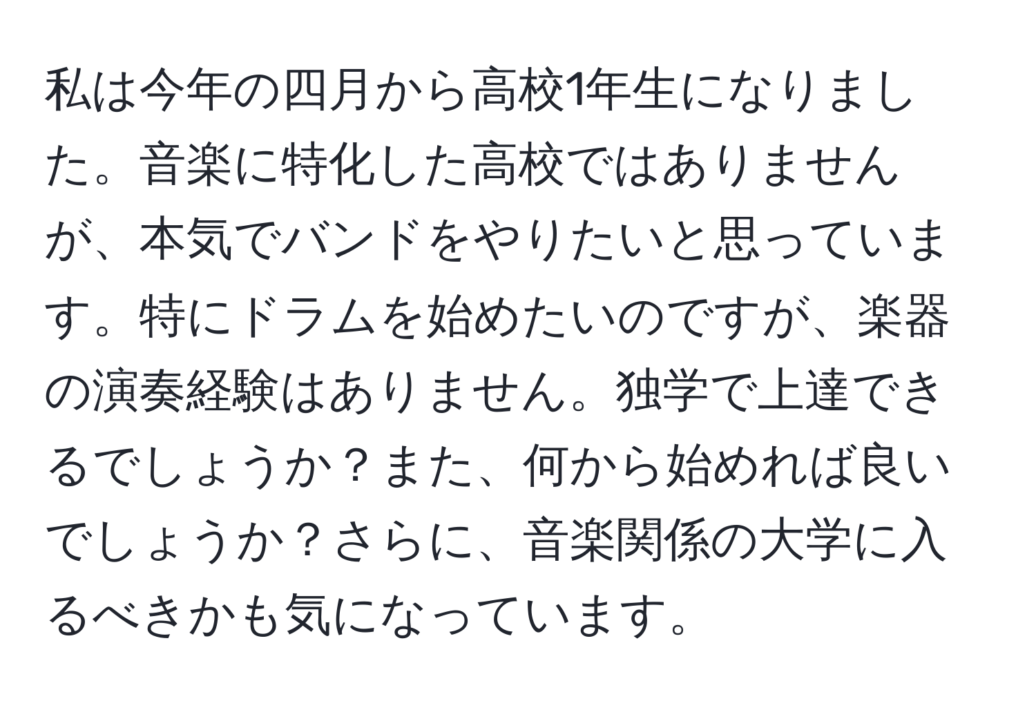 私は今年の四月から高校1年生になりました。音楽に特化した高校ではありませんが、本気でバンドをやりたいと思っています。特にドラムを始めたいのですが、楽器の演奏経験はありません。独学で上達できるでしょうか？また、何から始めれば良いでしょうか？さらに、音楽関係の大学に入るべきかも気になっています。