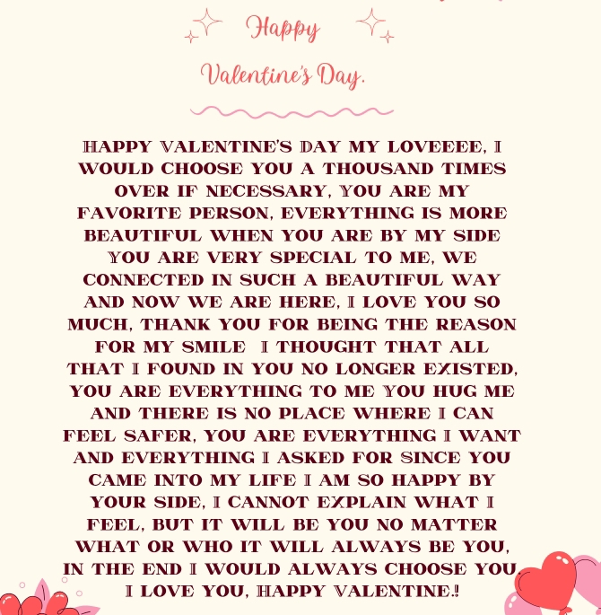 HAPPY VALENTINE'S DAY MY LOVEEEE, I 
WOULD CHOOSE YOU A THOUSAND TIMES 
OVER IF NECESSARY, YOU ARE MY 
FAVORITE PERSON, EVERYTHING IS MORE 
BEAUTIFUL WHEN YOU ARE BY MY SIDE 
YOU ARE VERY SPECIAL TO ME, WE 
CONNECTED IN SUCH A BEAUTIFUL WAY 
AND NOW WE ARE HERE, I LOVE YOU SO 
MUCH, THANK YOU FOR BEING THE REASON 
FOR MY SMILE I THOUGHT THAT ALL 
THAT I FOUND IN YOU NO LONGER EXISTED, 
YOU ARE EVERYTHING TO ME YOU HUG ME 
AND THERE IS NO PLACE WHERE I CAN 
FEEL SAFER, YOU ARE EVERYTHING I WANT 
AND EVERYTHING I ASKED FOR SINCE YOU 
CAME INTO MY LIFE I AM SO HAPPY BY 
YOUR SIDE, I CANNOT EXPLAIN WHAT I 
FEEL, BUT IT WILL BE YOU NO MATTER 
WHAT OR WHO IT WILL ALWAYS BE YOU, 
IN THE END I WOULD ALWAYS CHOOSE YOU 
I LOVE YOU, HAPPY VALENTINE.!