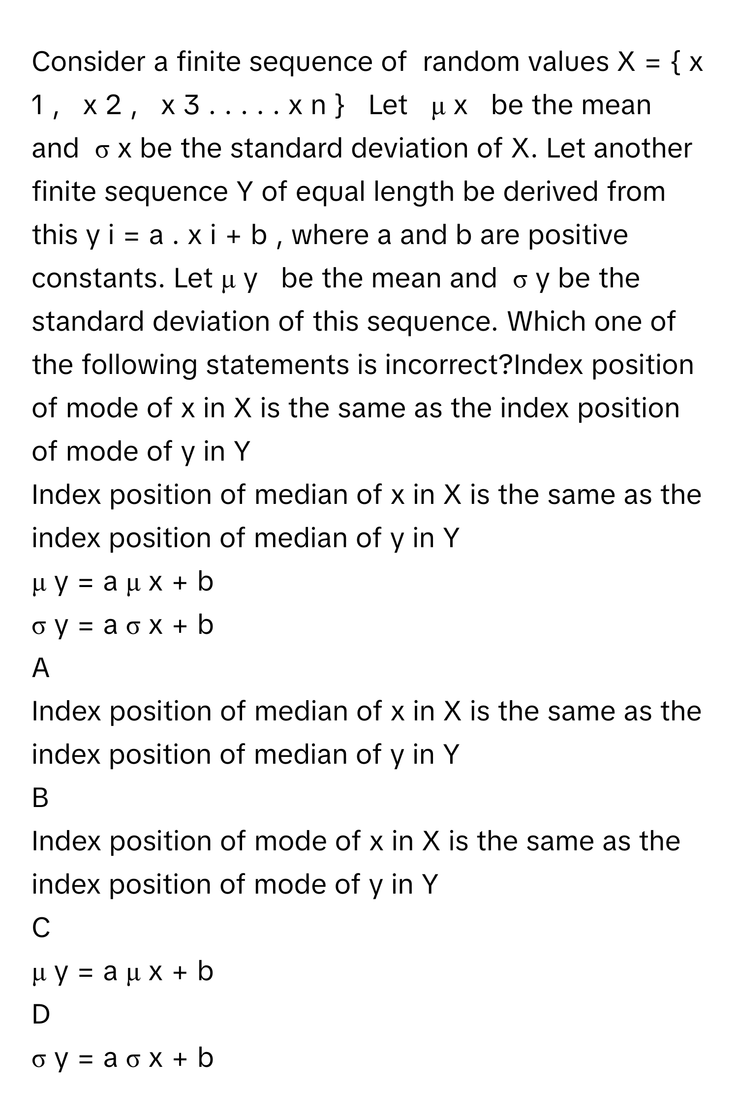 Consider a finite sequence of  random values X  =    x   1    ,     x   2    ,     x   3    .  .  .  .  .  x   n          Let     μ   x       be the mean and   σ   x        be the standard deviation of X. Let another finite sequence Y of equal length be derived from this y   i    =  a  .  x   i    +  b  ,      where a and b are positive constants. Let μ   y       be the mean and   σ   y        be the standard deviation of this sequence. Which one of the following statements is incorrect?Index position of mode of x in X is the same as the index position of mode of y in Y
Index position of median of x in X is the same as the index position of median of y in Y
μ   y    =  a  μ   x    +  b     
σ   y    =  a  σ   x    +  b     

A  
Index position of median of x in X is the same as the index position of median of y in Y 


B  
Index position of mode of x in X is the same as the index position of mode of y in Y 


C  
μ   y    =  a  μ   x    +  b      


D  
σ   y    =  a  σ   x    +  b