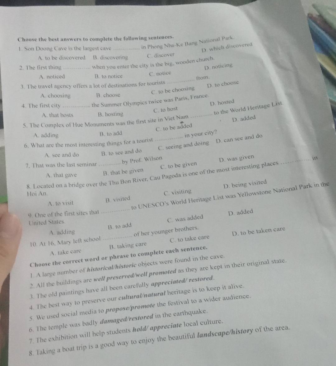 Choose the best answers to complete the following sentences.
1. Son Doong Cave is the largest cave _in Phong Nha-Ke Bang National Park.
D. which discovered
A. to be discovered B. discovering C. discover
2. The first thing_ when you enter the city is the big, wooden church.
D. noticing
A. noticed B. to notice C. notice
from.
3. The travel agency offers a lot of destinations for tourists
_
C. to be choosing D. to choose
A. choosing B. choose
4. The first city _the Summer Olympics twice was Paris, France.
C. to host D. hosted
A. that hosts B. hosting
_
to the World Heritage List.
5. The Complex of Hue Monuments was the first site in Viet Nam
C. to be added D. added
A. adding B. to add
in your city?
_C. seeing and doing D. can see and do
6. What are the most interesting things for a tourist
A. see and do B. to see and do
7. That was the last seminar _by Prof. Wilson
A. that gave B. that be given C. to be given D. was given_
in
8. Located on a bridge over the Thu Bon River, Cau Pagoda is one of the most interesting places
D. being visited
Hoi An. C. visiting
_
to UNESCO’s World Heritage List was Yellowstone National Park in the
A. to visit B. visited
9. One of the first sites that
B. to add C. was added D. added
United States.
A. adding
10. At 16, Mary left school _of her younger brothers.
A. take care B. taking care C. to take care D. to be taken care
Choose the correct word or phrase to complete each sentence.
1. A large number of historical/historic objects were found in the cave.
2. All the buildings are well preserved/well promoted as they are kept in their original state.
3. The old paintings have all been carefully appreciated/ restored.
4. The best way to preserve our cultural/natural heritage is to keep it alive.
5. We used social media to propose/promote the festival to a wider audience.
6. The temple was badly damaged/restored in the earthquake.
7. The exhibition will help students hold/ appreciate local culture.
8. Taking a boat trip is a good way to enjoy the beautiful landscape/history of the area.