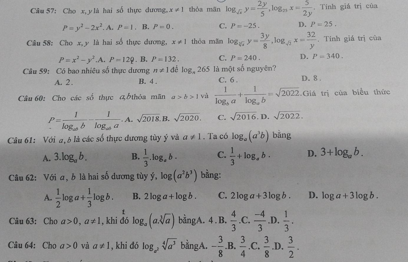 Cho x, y là hai số thực dương, x!= 1 thỏa mãn log _sqrt(x)y= 2y/5 ,log _25x= 5/2y  Tính giá trị của
P=y^2-2x^2. A. P=1. B. P=0. C. P=-25. D. P=25.
Câu 58: Cho x, y là hai số thực dương, x!= 1 thỏa mãn log _sqrt[3](x)y= 3y/8 ,log _sqrt(2)x= 32/y . Tính giá trị của
P=x^2-y^2 .A. P=12Q. B. P=132. C. P=240. D. P=340.
Câu 59: Có bao nhiêu số thực dương n!= 1 để log _n265 là một số nguyên?
A. 2 . B. 4 . C. 6 . D. 8 .
Câu 60: Cho các số thực bthỏa mãn a>b>1 và frac 1log _ba+frac 1log _ab=sqrt(2022).Giá trị của biểu thức
P=frac 1log _abb-frac 1log _aba. A. sqrt(2018). B. sqrt(2020). C. sqrt(2016).. D. sqrt(2022).
Câu 61: Với a, b là các số thực dương tùy ý và a!= 1. Ta có log _a(a^3b) bằng
C.
A. 3.log _ab. B.  1/3 .log _ab·  1/3 +log _ab·
D. 3+log _ab.
Câu 62: Với a, b là hai số dương tùy ý, log (a^2b^3) bằng:
A.  1/2 log a+ 1/3 log b. B. 2log a+log b. C. 2log a+3log b. D. log a+3log b.
Câu 63: Cho a>0,a!= 1 , khi đó log _a(a.sqrt[3](a)) bằngA. 4 . B.  4/3 . C.  (-4)/3  .D.  1/3 .
 1/2 
Câu 64: Cho a>0 và a!= 1 , khi đó log _a^2sqrt[4](a^3) bằngA. - 3/8 .B. 3/4 .C.  3/8 .D.  3/2 .