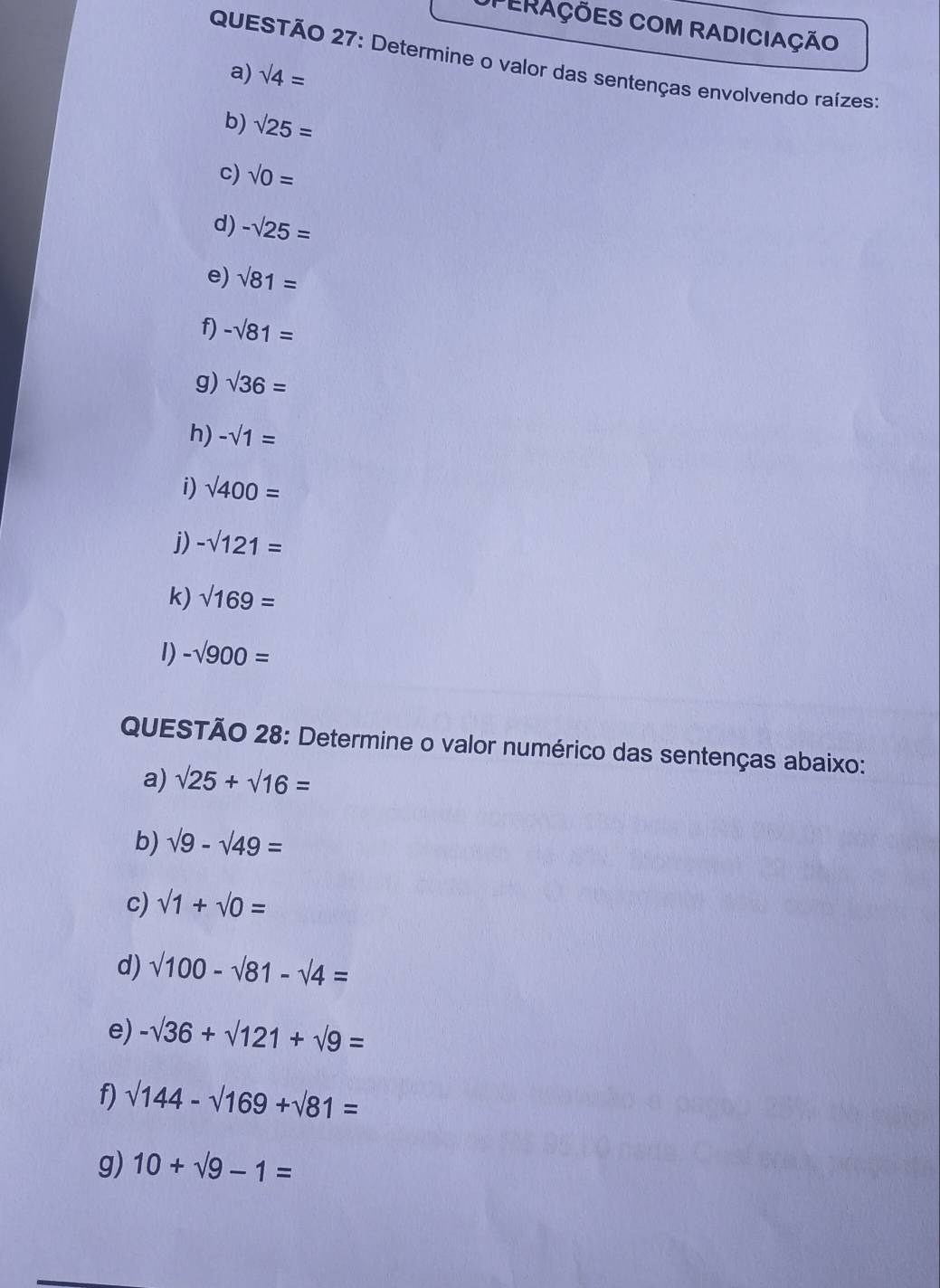 PERAÇÕES COM RADICIAÇÃO 
QUESTÃO 27: Determine o valor das sentenças envolvendo raízes: 
a) sqrt(4)=
b) sqrt(25)=
c) sqrt(0)=
d) -sqrt(25)=
e) sqrt(81)=
f) -sqrt(81)=
g) sqrt(36)=
h) -sqrt(1)=
i) sqrt(400)=
j) -sqrt(121)=
k) sqrt(169)=
1) -sqrt(900)=
QUESTÃO 28: Determine o valor numérico das sentenças abaixo: 
a) sqrt(25)+sqrt(16)=
b) sqrt(9)-sqrt(49)=
c) sqrt(1)+sqrt(0)=
d) sqrt(100)-sqrt(81)-sqrt(4)=
e) -sqrt(36)+sqrt(121)+sqrt(9)=
f) sqrt(144)-sqrt(169)+sqrt(81)=
g) 10+sqrt(9)-1=