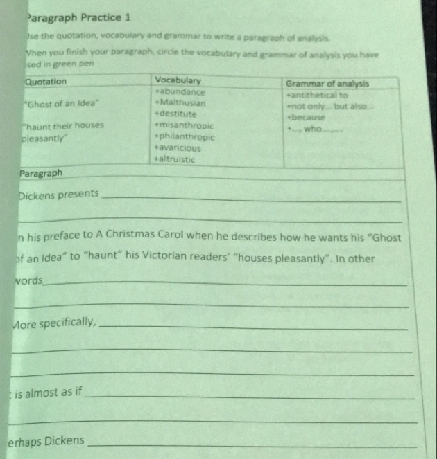 Paragraph Practice 1
Jse the quotation, vocabulary and grammar to write a paragraph of analysis.
Vhen you finish your paragraph, circle the vocabulary and grammar of analysis you have
ised in green pen
Quotation Vocabulary Grammar of analysis
+abundance +antithetical to
''Ghost of an Idea'' +Malthusian +not only... but also...
+destitute +because
"haunt their houses +misanthropic
pleasantly" ..., who_
+philanthropic
+avaricious
+altruistic
Paragraph
_
Dickens presents_
_
n his preface to A Christmas Carol when he describes how he wants his “Ghost
of an Idea” to “haunt” his Victorian readers’ “houses pleasantly”. In other
vords_
_
More specifically,_
_
_
is almost as if_
_
erhaps Dickens_