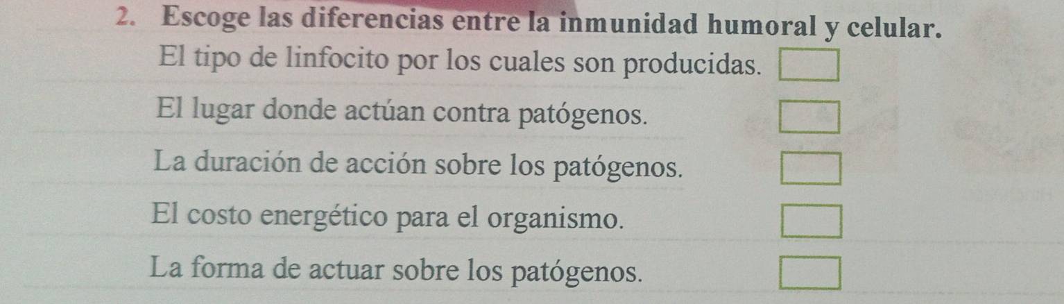 Escoge las diferencias entre la inmunidad humoral y celular.
El tipo de linfocito por los cuales son producidas.
El lugar donde actúan contra patógenos.
La duración de acción sobre los patógenos.
El costo energético para el organismo.
La forma de actuar sobre los patógenos.