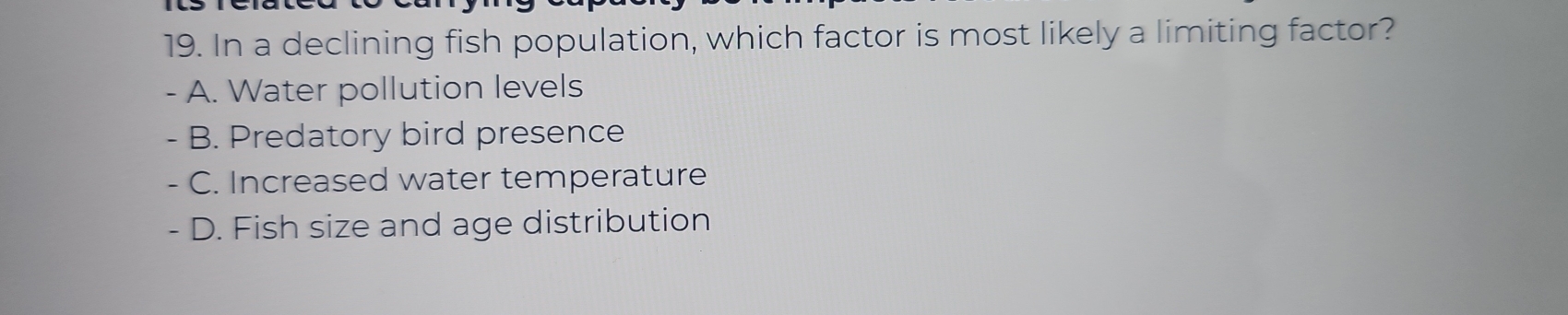 In a declining fish population, which factor is most likely a limiting factor?
- A. Water pollution levels
- B. Predatory bird presence
、 C. Increased water temperature
- D. Fish size and age distribution