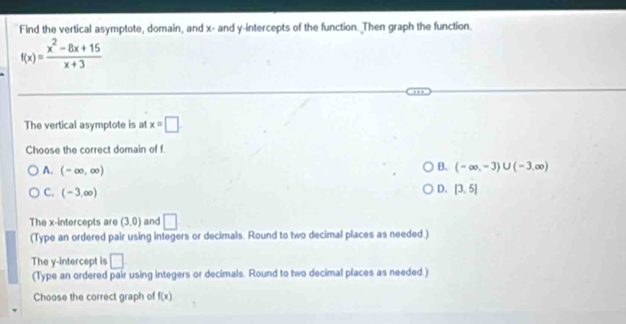 Find the vertical asymptote, domain, and x - and y-intercepts of the function. Then graph the function.
f(x)= (x^2-8x+15)/x+3 
The vertical asymptote is at x=□
Choose the correct domain of f.
A. (-∈fty ,∈fty )
B. (-∈fty ,-3)∪ (-3,∈fty )
C. (-3,∈fty )
D. [3,5]
The x-intercepts are (3,0) and □
(Type an ordered pair using integers or decimals. Round to two decimal places as needed.)
The y-intercept is □ 
(Type an ordered pair using integers or decimals. Round to two decimal places as needed.)
Choose the correct graph of f(x)